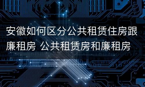 安徽如何区分公共租赁住房跟廉租房 公共租赁房和廉租房