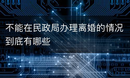 不能在民政局办理离婚的情况到底有哪些