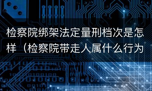 检察院绑架法定量刑档次是怎样（检察院带走人属什么行为）