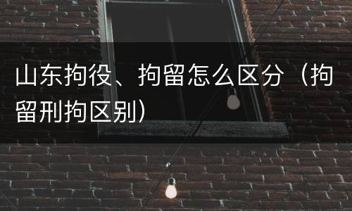 山东拘役、拘留怎么区分（拘留刑拘区别）