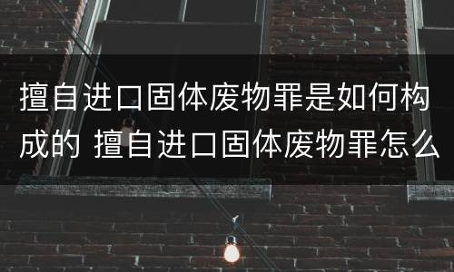 擅自进口固体废物罪是如何构成的 擅自进口固体废物罪怎么处罚