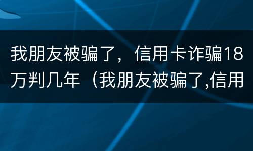 我朋友被骗了，信用卡诈骗18万判几年（我朋友被骗了,信用卡诈骗18万判几年）
