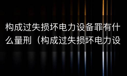 构成过失损坏电力设备罪有什么量刑（构成过失损坏电力设备罪有什么量刑规定）