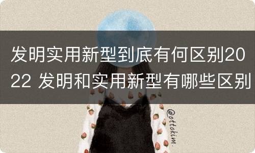 发明实用新型到底有何区别2022 发明和实用新型有哪些区别