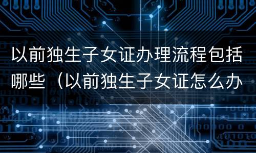 以前独生子女证办理流程包括哪些（以前独生子女证怎么办理）