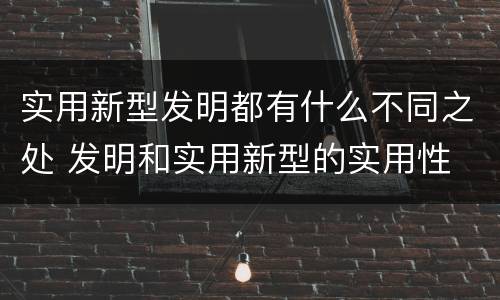实用新型发明都有什么不同之处 发明和实用新型的实用性