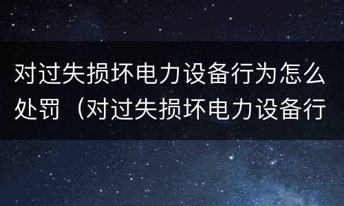 对过失损坏电力设备行为怎么处罚（对过失损坏电力设备行为怎么处罚标准）