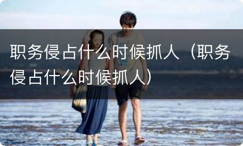 职务侵占什么时候抓人（职务侵占什么时候抓人）