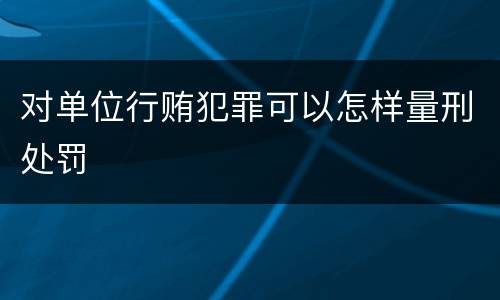 对单位行贿犯罪可以怎样量刑处罚