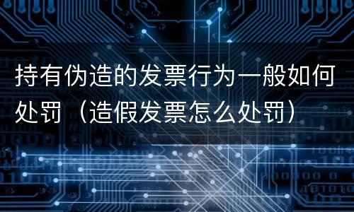 持有伪造的发票行为一般如何处罚（造假发票怎么处罚）