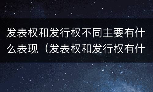 发表权和发行权不同主要有什么表现（发表权和发行权有什么区别）