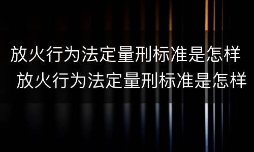 放火行为法定量刑标准是怎样 放火行为法定量刑标准是怎样规定的