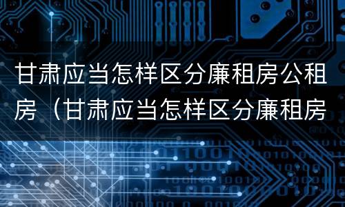 甘肃应当怎样区分廉租房公租房（甘肃应当怎样区分廉租房公租房呢）