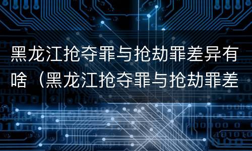 黑龙江抢夺罪与抢劫罪差异有啥（黑龙江抢夺罪与抢劫罪差异有啥不同）
