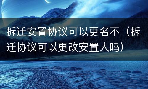 拆迁安置协议可以更名不（拆迁协议可以更改安置人吗）