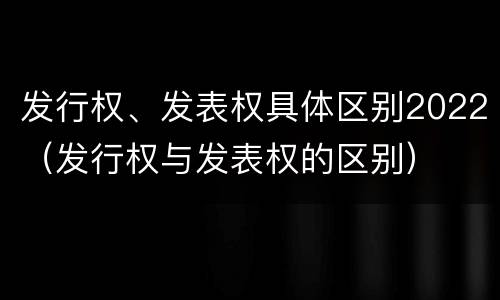 发行权、发表权具体区别2022（发行权与发表权的区别）