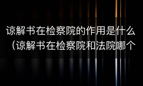 谅解书在检察院的作用是什么（谅解书在检察院和法院哪个作用大）