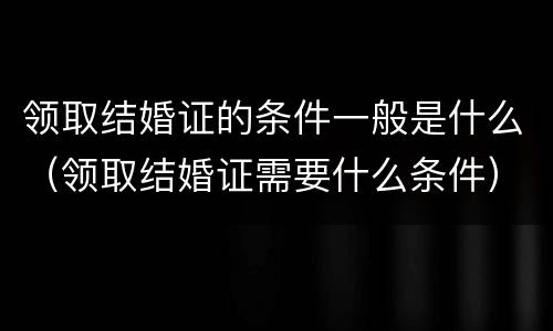 领取结婚证的条件一般是什么（领取结婚证需要什么条件）