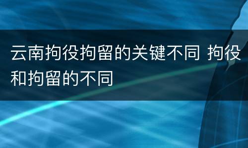 云南拘役拘留的关键不同 拘役和拘留的不同
