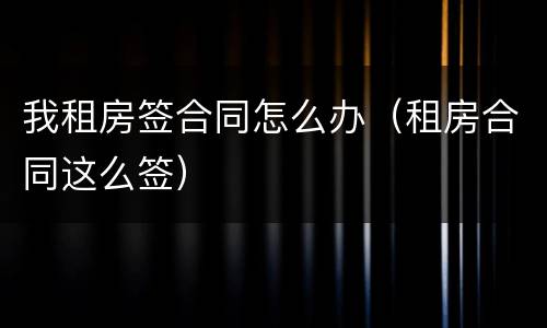 我租房签合同怎么办（租房合同这么签）