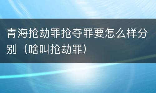 青海抢劫罪抢夺罪要怎么样分别（啥叫抢劫罪）