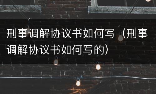 刑事调解协议书如何写（刑事调解协议书如何写的）