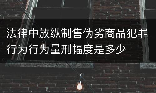 法律中放纵制售伪劣商品犯罪行为行为量刑幅度是多少