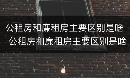 公租房和廉租房主要区别是啥 公租房和廉租房主要区别是啥意思