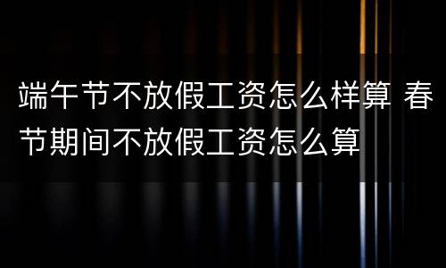 端午节不放假工资怎么样算 春节期间不放假工资怎么算