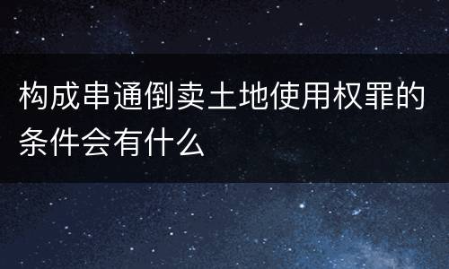 构成串通倒卖土地使用权罪的条件会有什么