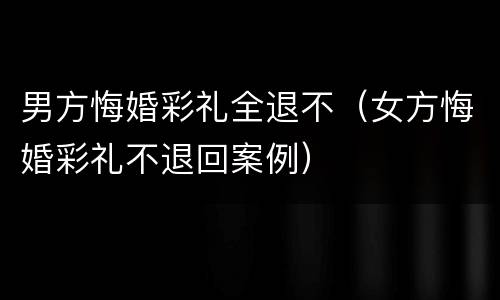 男方悔婚彩礼全退不（女方悔婚彩礼不退回案例）