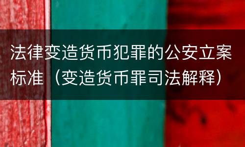 法律变造货币犯罪的公安立案标准（变造货币罪司法解释）