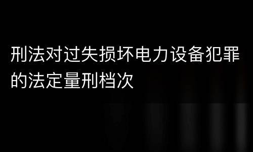 刑法对过失损坏电力设备犯罪的法定量刑档次