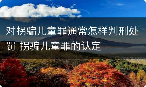 对拐骗儿童罪通常怎样判刑处罚 拐骗儿童罪的认定