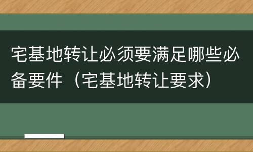宅基地转让必须要满足哪些必备要件（宅基地转让要求）