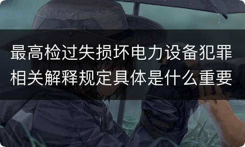 最高检过失损坏电力设备犯罪相关解释规定具体是什么重要内容