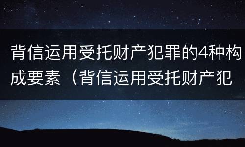 背信运用受托财产犯罪的4种构成要素（背信运用受托财产犯罪的4种构成要素是什么）