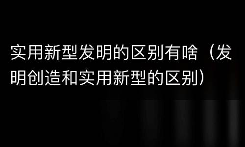 实用新型发明的区别有啥（发明创造和实用新型的区别）