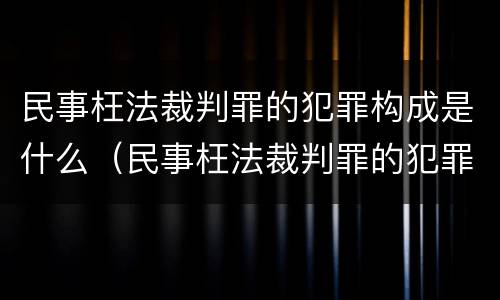 民事枉法裁判罪的犯罪构成是什么（民事枉法裁判罪的犯罪构成是什么样的）