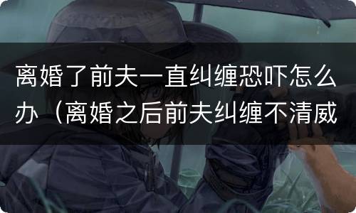离婚了前夫一直纠缠恐吓怎么办（离婚之后前夫纠缠不清威胁怎么办）
