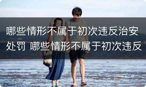 哪些情形不属于初次违反治安处罚 哪些情形不属于初次违反治安处罚行为
