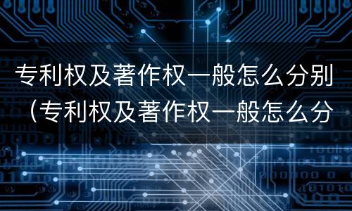 专利权及著作权一般怎么分别（专利权及著作权一般怎么分别授权）