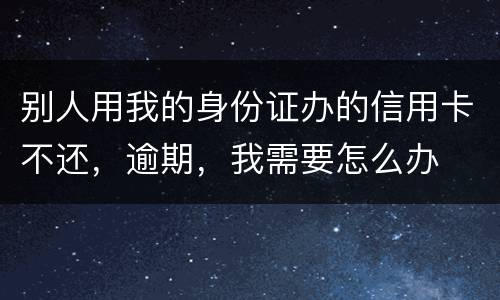 别人用我的身份证办的信用卡不还，逾期，我需要怎么办