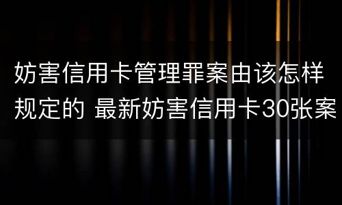妨害信用卡管理罪案由该怎样规定的 最新妨害信用卡30张案例