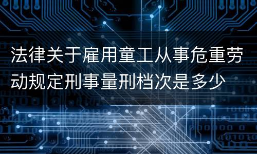 法律关于雇用童工从事危重劳动规定刑事量刑档次是多少