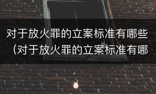 对于放火罪的立案标准有哪些（对于放火罪的立案标准有哪些问题）