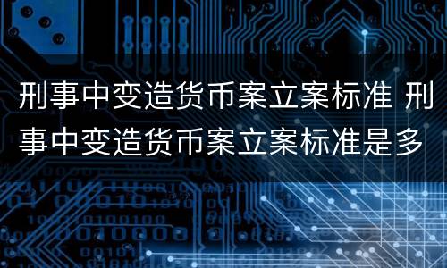 刑事中变造货币案立案标准 刑事中变造货币案立案标准是多少