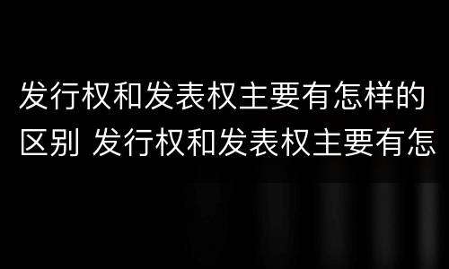 发行权和发表权主要有怎样的区别 发行权和发表权主要有怎样的区别呢