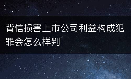 背信损害上市公司利益构成犯罪会怎么样判