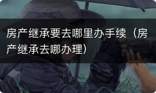 房产继承要去哪里办手续（房产继承去哪办理）
